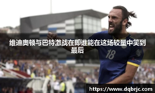 维迪奥顿与巴特激战在即谁能在这场较量中笑到最后